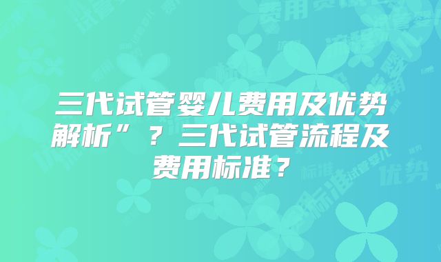 三代试管婴儿费用及优势解析”？三代试管流程及费用标准？