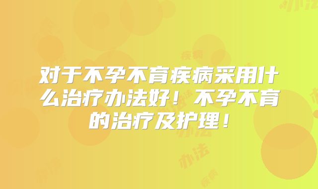 对于不孕不育疾病采用什么治疗办法好！不孕不育的治疗及护理！