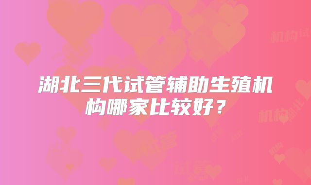 湖北三代试管辅助生殖机构哪家比较好?