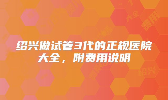 绍兴做试管3代的正规医院大全，附费用说明