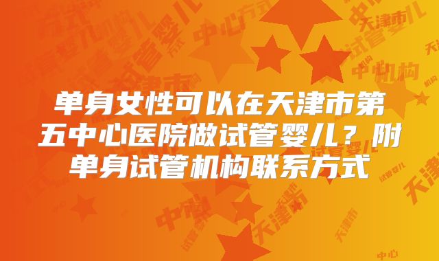 单身女性可以在天津市第五中心医院做试管婴儿？附单身试管机构联系方式