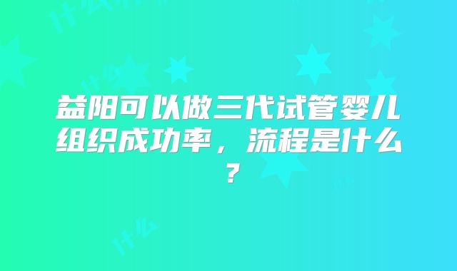 益阳可以做三代试管婴儿组织成功率，流程是什么？