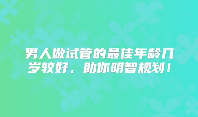 男人做试管的最佳年龄几岁较好,助你明智规划!