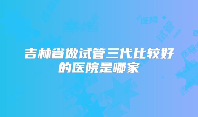 吉林省做试管三代比较好的医院是哪家