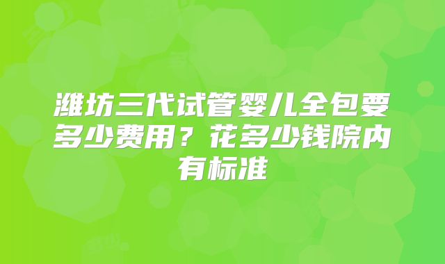 潍坊三代试管婴儿全包要多少费用？花多少钱院内有标准