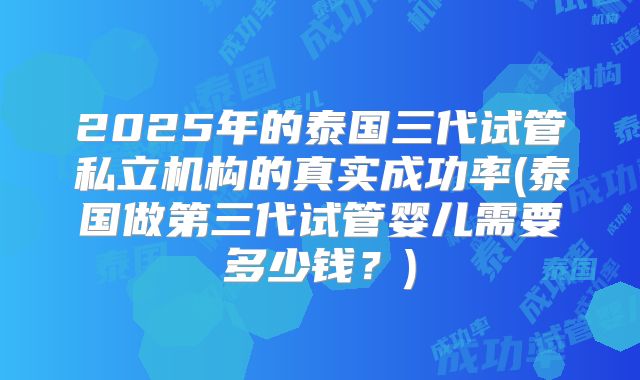 2025年的泰国三代试管私立机构的真实成功率(泰国做第三代试管婴儿需要多少钱?)