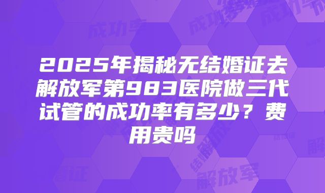 2025年揭秘无结婚证去解放军第983医院做三代试管的成功率有多少?费用贵吗