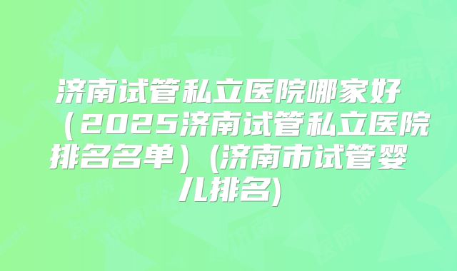 济南试管私立医院哪家好（2025济南试管私立医院排名名单）(济南市试管婴儿排名)