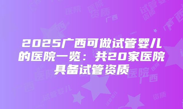 2025广西可做试管婴儿的医院一览：共20家医院具备试管资质