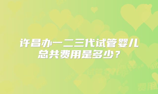 许昌办一二三代试管婴儿总共费用是多少?