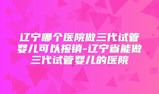 辽宁哪个医院做三代试管婴儿可以报销-辽宁省能做三代试管婴儿的医院