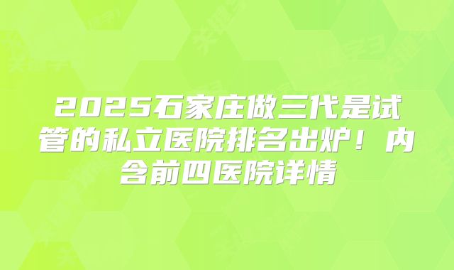 2025石家庄做三代是试管的私立医院排名出炉!内含前四医院详情