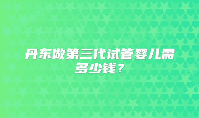 丹东做第三代试管婴儿需多少钱?