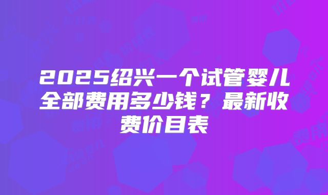 2025绍兴一个试管婴儿全部费用多少钱?最新收费价目表