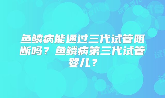 鱼鳞病能通过三代试管阻断吗?鱼鳞病第三代试管婴儿?