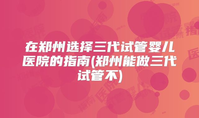 在郑州选择三代试管婴儿医院的指南(郑州能做三代试管不)