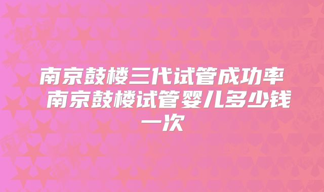 南京鼓楼三代试管成功率 南京鼓楼试管婴儿多少钱一次