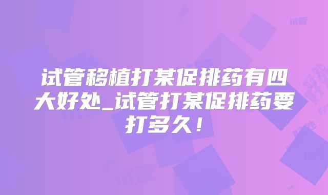 试管移植打某促排药有四大好处_试管打某促排药要打多久！