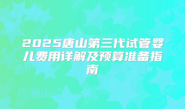 2025唐山第三代试管婴儿费用详解及预算准备指南
