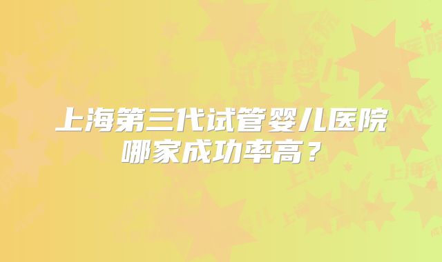 上海第三代试管婴儿医院哪家成功率高?
