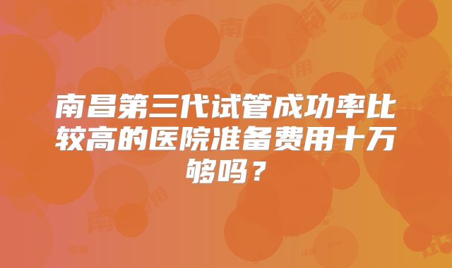 南昌第三代试管成功率比较高的医院准备费用十万够吗?
