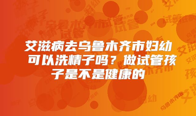 艾滋病去乌鲁木齐市妇幼 可以洗精子吗？做试管孩子是不是健康的