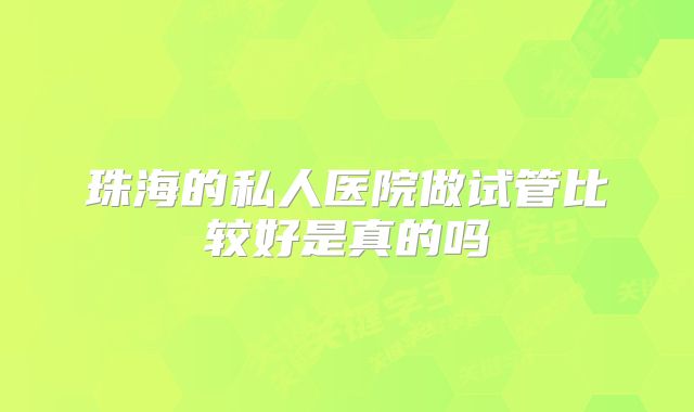 珠海的私人医院做试管比较好是真的吗
