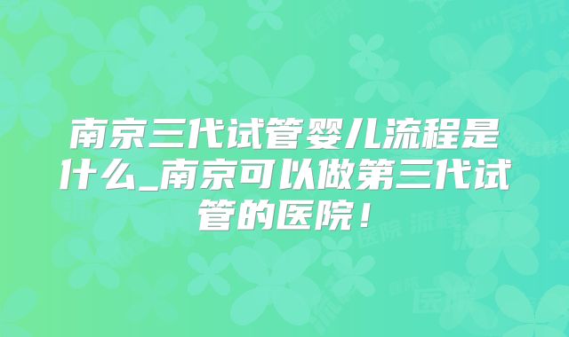 南京三代试管婴儿流程是什么_南京可以做第三代试管的医院!