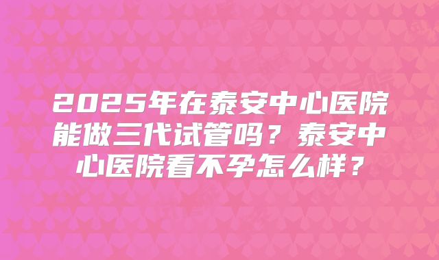 2025年在泰安中心医院能做三代试管吗？泰安中心医院看不孕怎么样？