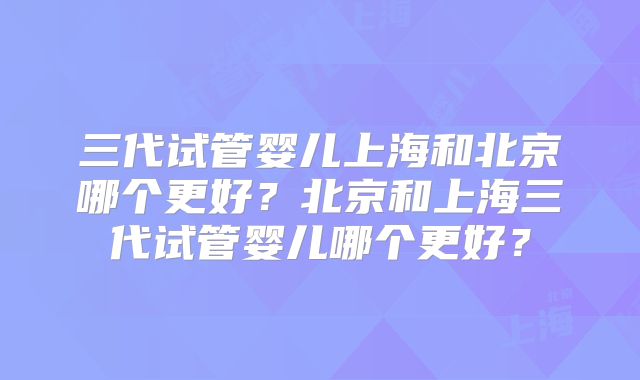 三代试管婴儿上海和北京哪个更好?北京和上海三代试管婴儿哪个更好?