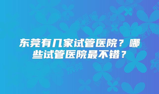 东莞有几家试管医院？哪些试管医院最不错？