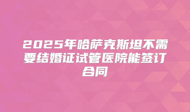 2025年哈萨克斯坦不需要结婚证试管医院能签订合同
