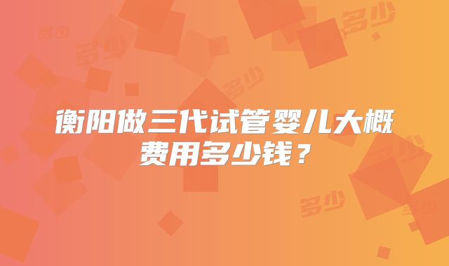 衡阳做三代试管婴儿大概费用多少钱？