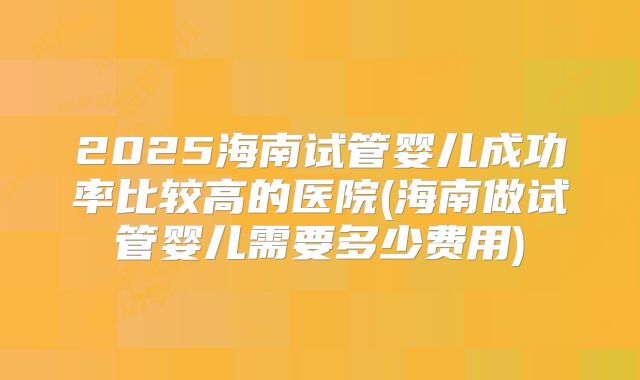 2025海南试管婴儿成功率比较高的医院(海南做试管婴儿需要多少费用)