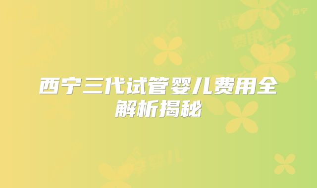 西宁三代试管婴儿费用全解析揭秘