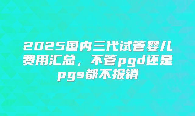 2025国内三代试管婴儿费用汇总,不管pgd还是pgs都不报销