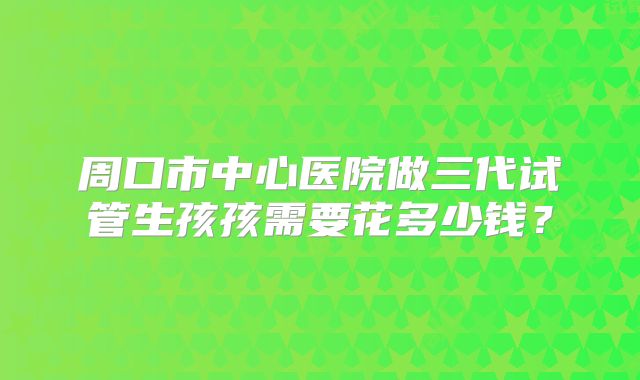周口市中心医院做三代试管生孩孩需要花多少钱？