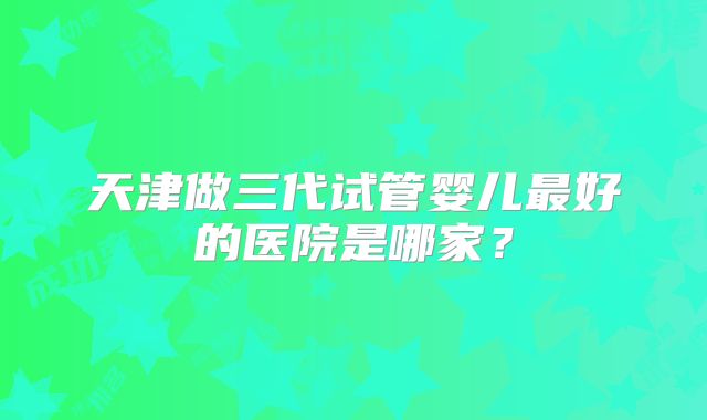 天津做三代试管婴儿最好的医院是哪家？