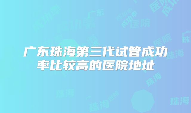 广东珠海第三代试管成功率比较高的医院地址