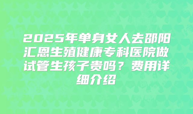 2025年单身女人去邵阳汇恩生殖健康专科医院做试管生孩子贵吗?费用详细介绍