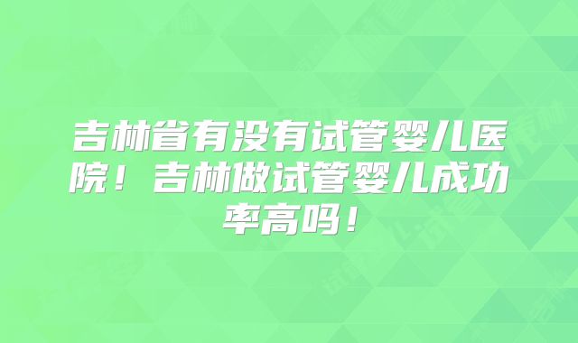 吉林省有没有试管婴儿医院！吉林做试管婴儿成功率高吗！