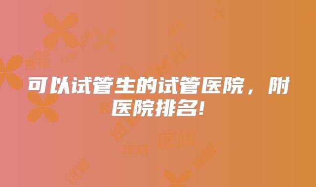 可以试管生的试管医院，附医院排名!