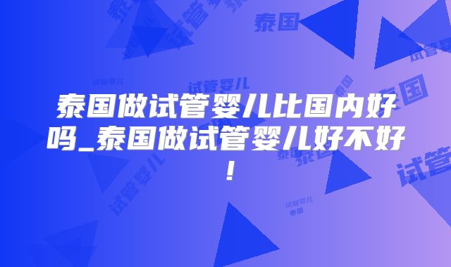泰国做试管婴儿比国内好吗_泰国做试管婴儿好不好！
