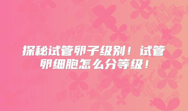 探秘试管卵子级别!试管卵细胞怎么分等级!