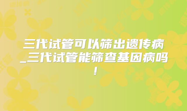 三代试管可以筛出遗传病_三代试管能筛查基因病吗!