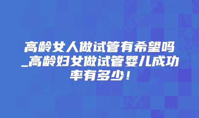 高龄女人做试管有希望吗_高龄妇女做试管婴儿成功率有多少!