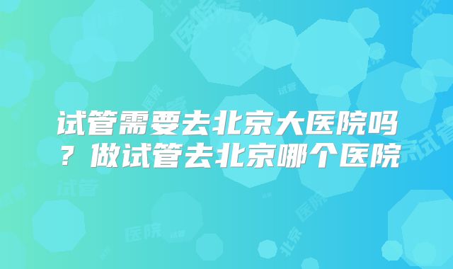 试管需要去北京大医院吗?做试管去北京哪个医院