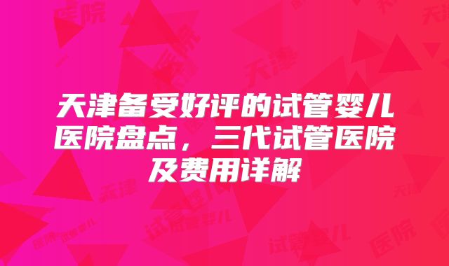 天津备受好评的试管婴儿医院盘点,三代试管医院及费用详解