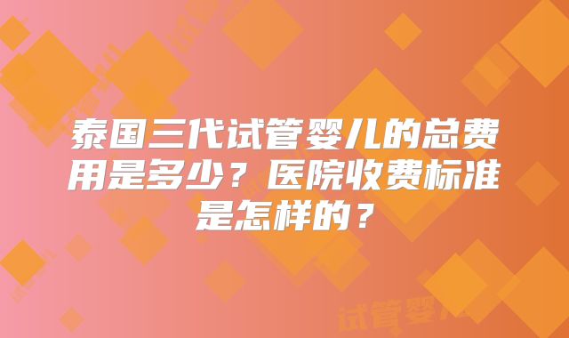 泰国三代试管婴儿的总费用是多少?医院收费标准是怎样的?