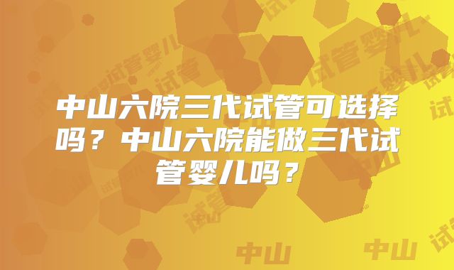 中山六院三代试管可选择吗？中山六院能做三代试管婴儿吗？